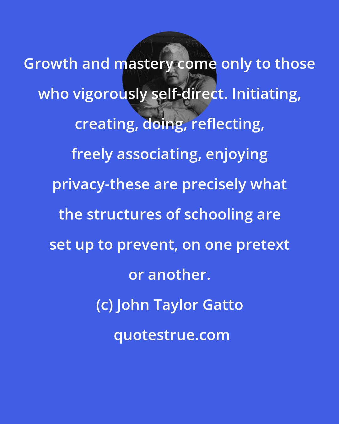 John Taylor Gatto: Growth and mastery come only to those who vigorously self-direct. Initiating, creating, doing, reflecting, freely associating, enjoying privacy-these are precisely what the structures of schooling are set up to prevent, on one pretext or another.