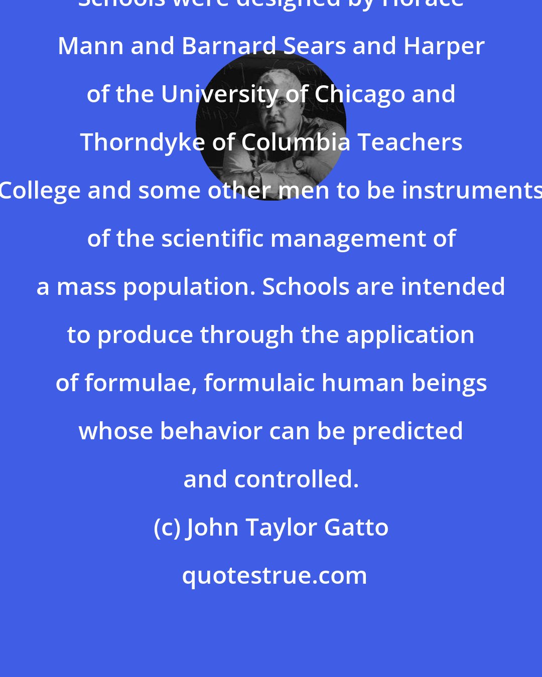 John Taylor Gatto: Schools were designed by Horace Mann and Barnard Sears and Harper of the University of Chicago and Thorndyke of Columbia Teachers College and some other men to be instruments of the scientific management of a mass population. Schools are intended to produce through the application of formulae, formulaic human beings whose behavior can be predicted and controlled.