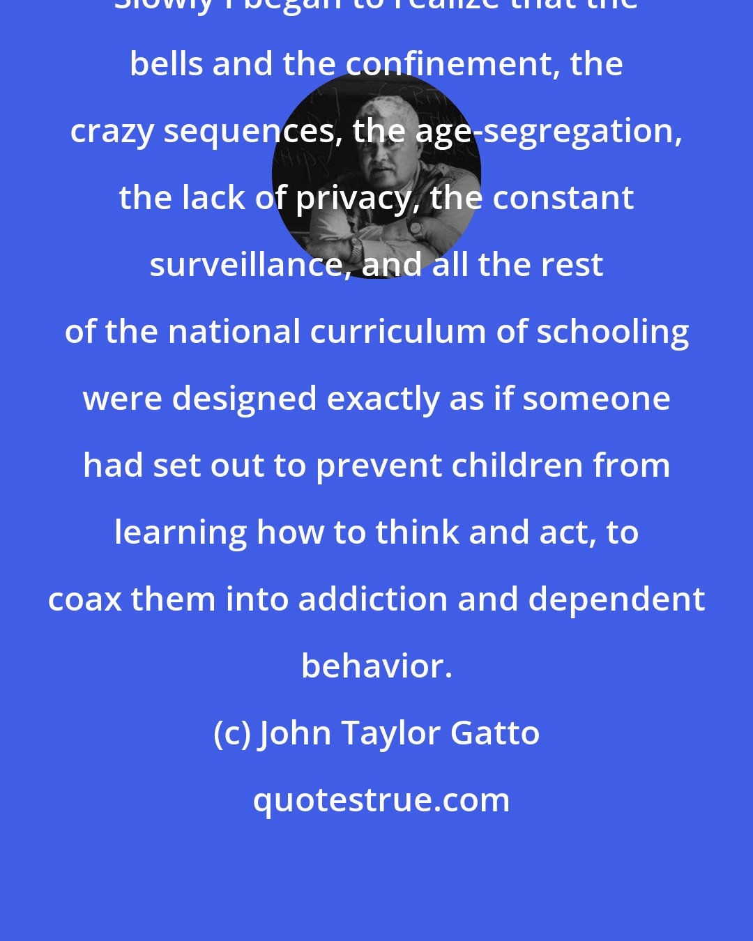 John Taylor Gatto: Slowly I began to realize that the bells and the confinement, the crazy sequences, the age-segregation, the lack of privacy, the constant surveillance, and all the rest of the national curriculum of schooling were designed exactly as if someone had set out to prevent children from learning how to think and act, to coax them into addiction and dependent behavior.