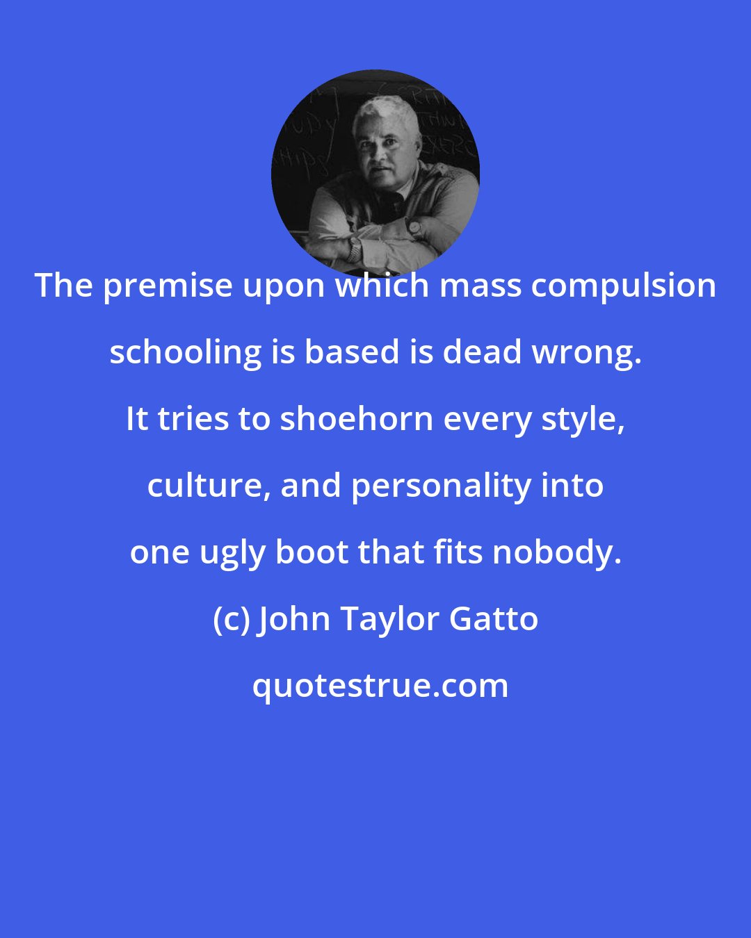 John Taylor Gatto: The premise upon which mass compulsion schooling is based is dead wrong. It tries to shoehorn every style, culture, and personality into one ugly boot that fits nobody.