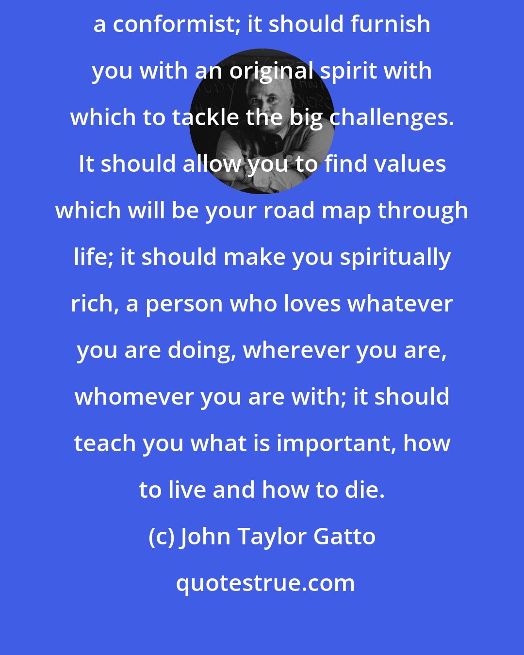 John Taylor Gatto: Whatever an education is, it should make you a unique individual, not a conformist; it should furnish you with an original spirit with which to tackle the big challenges. It should allow you to find values which will be your road map through life; it should make you spiritually rich, a person who loves whatever you are doing, wherever you are, whomever you are with; it should teach you what is important, how to live and how to die.