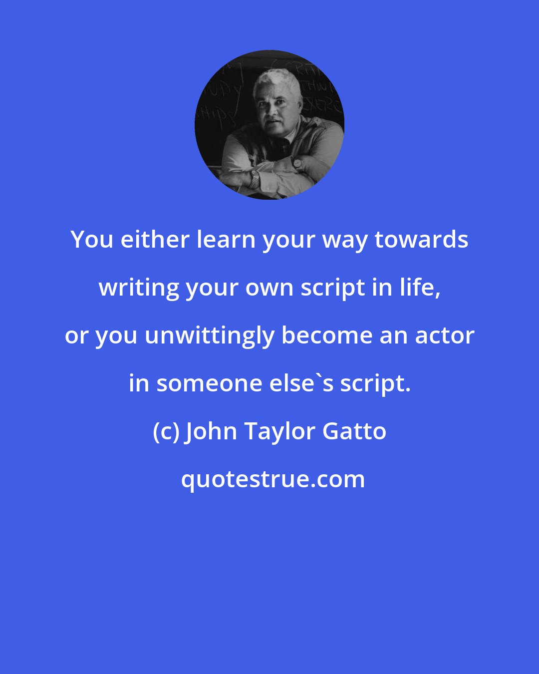 John Taylor Gatto: You either learn your way towards writing your own script in life, or you unwittingly become an actor in someone else's script.