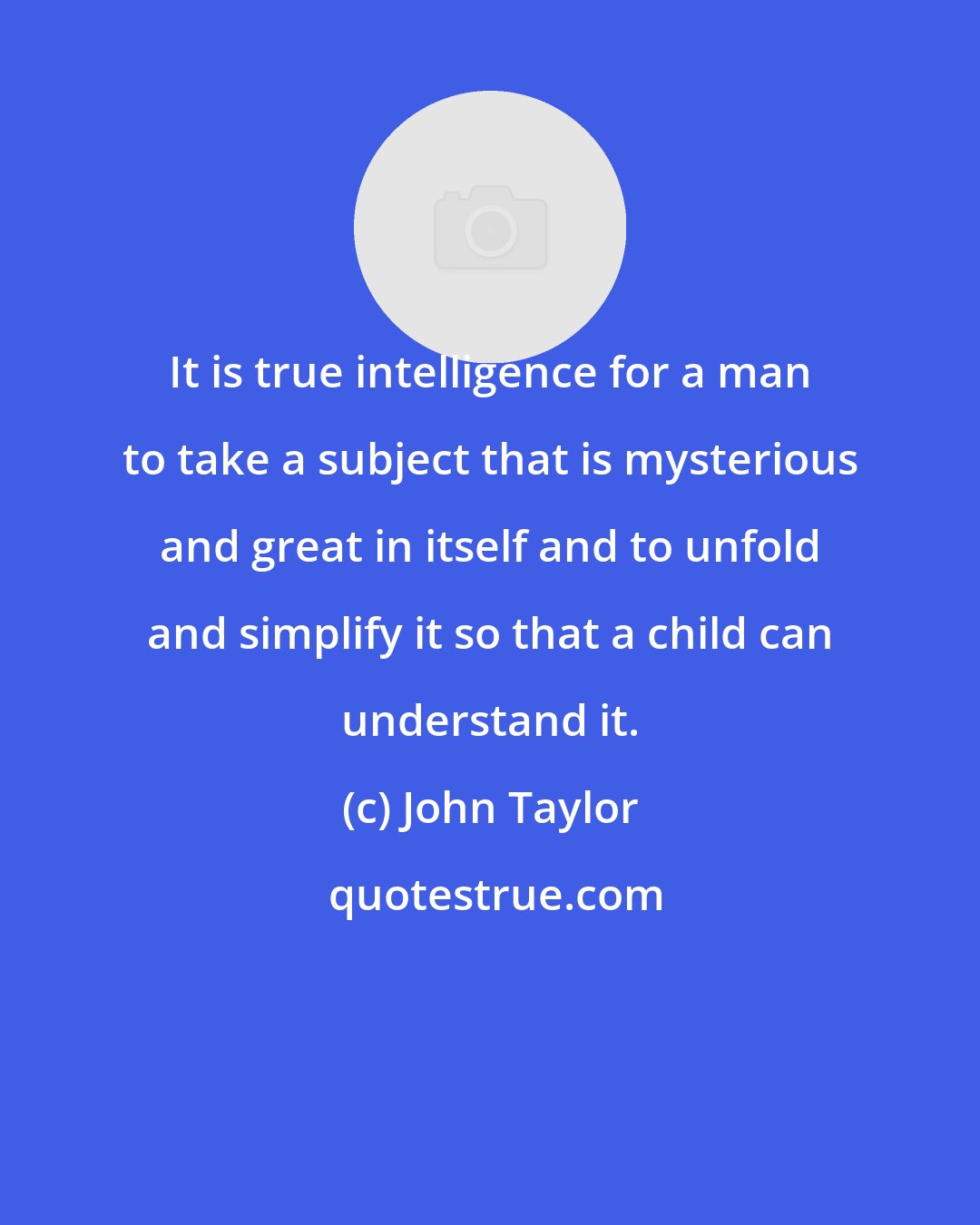 John Taylor: It is true intelligence for a man to take a subject that is mysterious and great in itself and to unfold and simplify it so that a child can understand it.