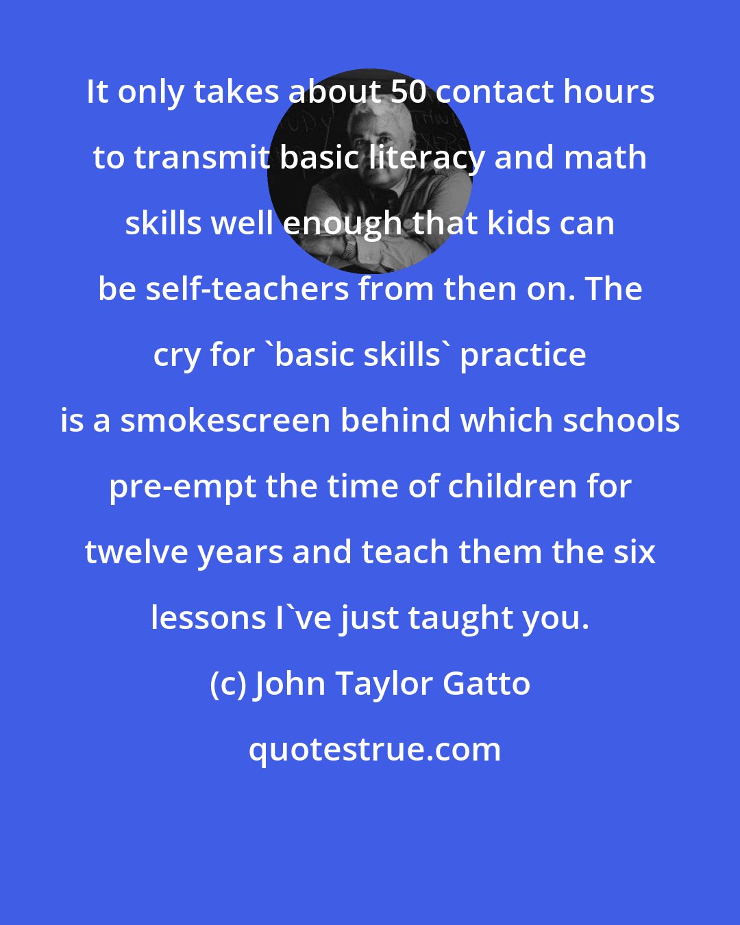 John Taylor Gatto: It only takes about 50 contact hours to transmit basic literacy and math skills well enough that kids can be self-teachers from then on. The cry for 'basic skills' practice is a smokescreen behind which schools pre-empt the time of children for twelve years and teach them the six lessons I've just taught you.