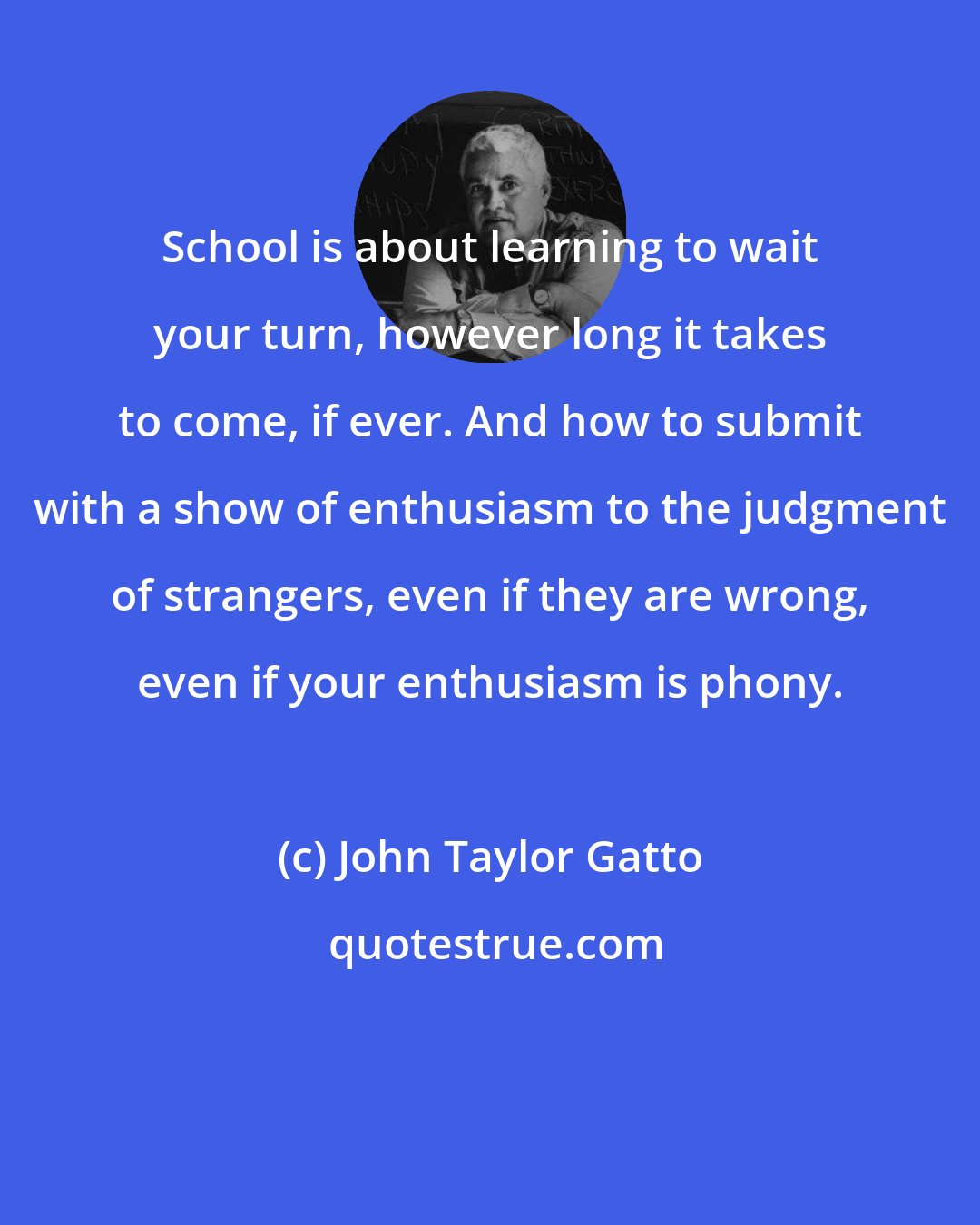 John Taylor Gatto: School is about learning to wait your turn, however long it takes to come, if ever. And how to submit with a show of enthusiasm to the judgment of strangers, even if they are wrong, even if your enthusiasm is phony.