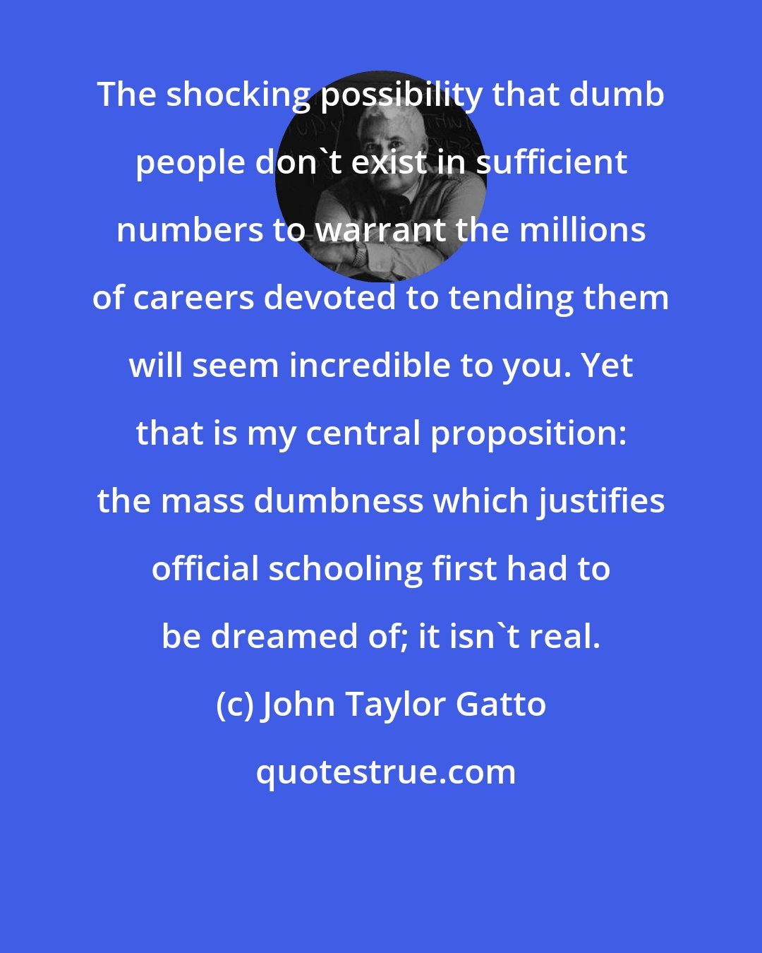 John Taylor Gatto: The shocking possibility that dumb people don't exist in sufficient numbers to warrant the millions of careers devoted to tending them will seem incredible to you. Yet that is my central proposition: the mass dumbness which justifies official schooling first had to be dreamed of; it isn't real.