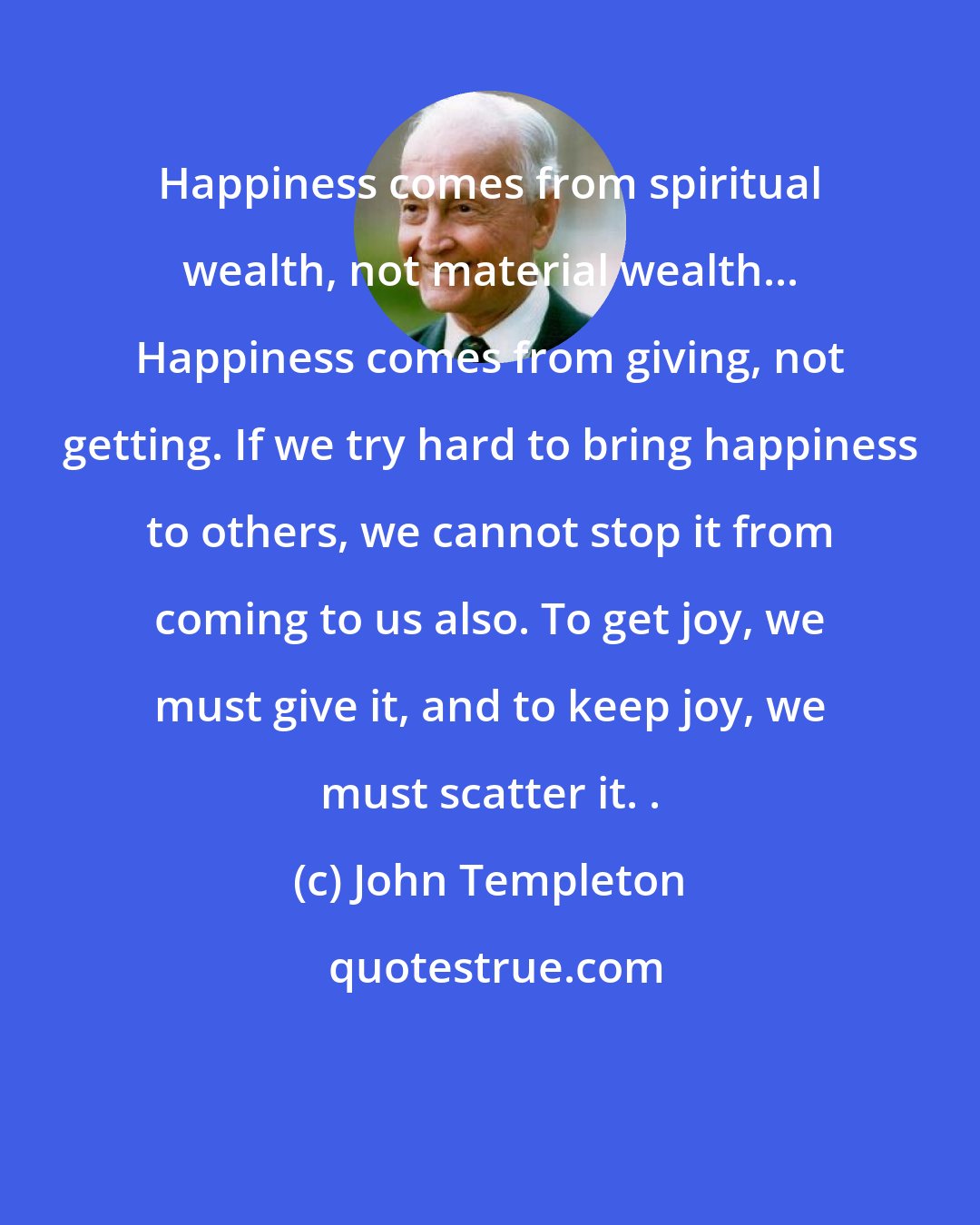 John Templeton: Happiness comes from spiritual wealth, not material wealth... Happiness comes from giving, not getting. If we try hard to bring happiness to others, we cannot stop it from coming to us also. To get joy, we must give it, and to keep joy, we must scatter it. .