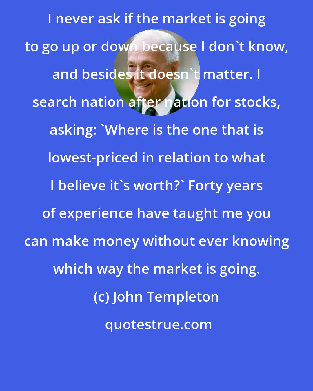 John Templeton: I never ask if the market is going to go up or down because I don't know, and besides it doesn't matter. I search nation after nation for stocks, asking: 'Where is the one that is lowest-priced in relation to what I believe it's worth?' Forty years of experience have taught me you can make money without ever knowing which way the market is going.