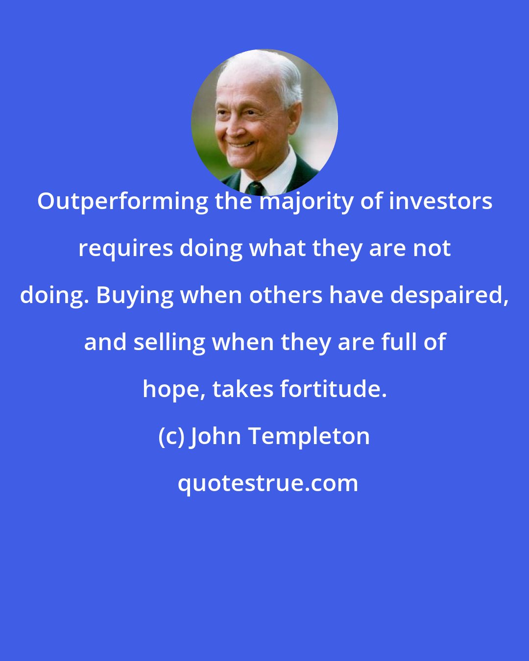 John Templeton: Outperforming the majority of investors requires doing what they are not doing. Buying when others have despaired, and selling when they are full of hope, takes fortitude.