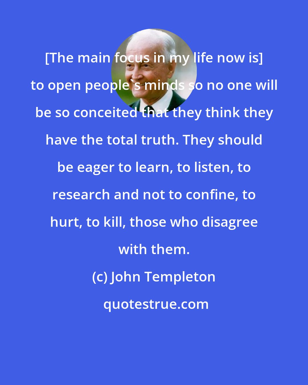 John Templeton: [The main focus in my life now is] to open people's minds so no one will be so conceited that they think they have the total truth. They should be eager to learn, to listen, to research and not to confine, to hurt, to kill, those who disagree with them.