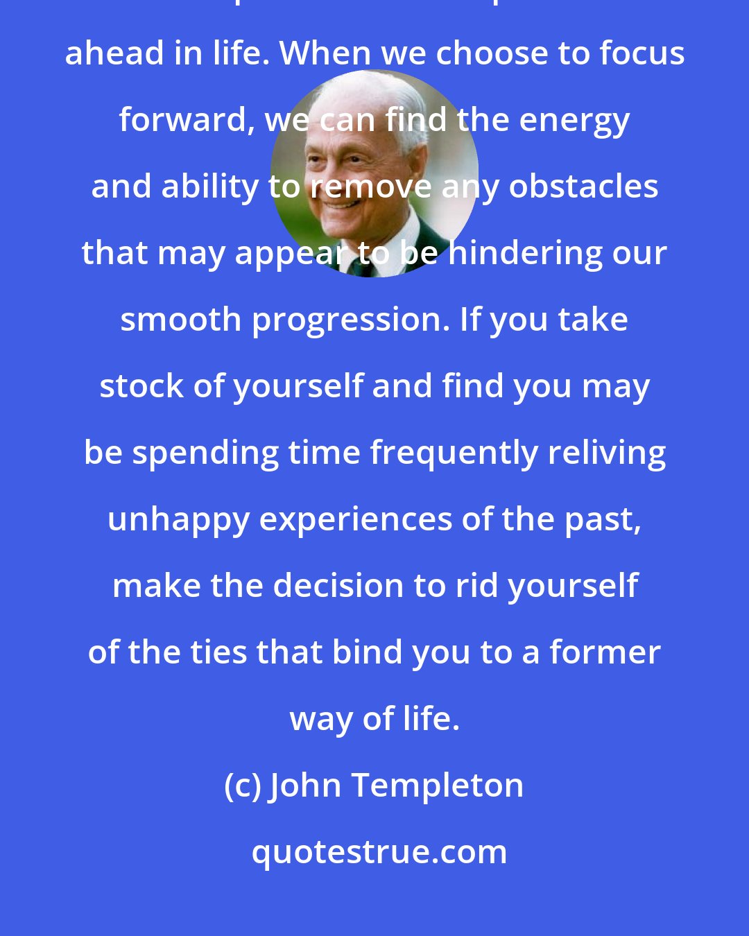 John Templeton: We have a choice. We can live in the past and be miserable and unhappy, or we can pick ourselves up and move ahead in life. When we choose to focus forward, we can find the energy and ability to remove any obstacles that may appear to be hindering our smooth progression. If you take stock of yourself and find you may be spending time frequently reliving unhappy experiences of the past, make the decision to rid yourself of the ties that bind you to a former way of life.