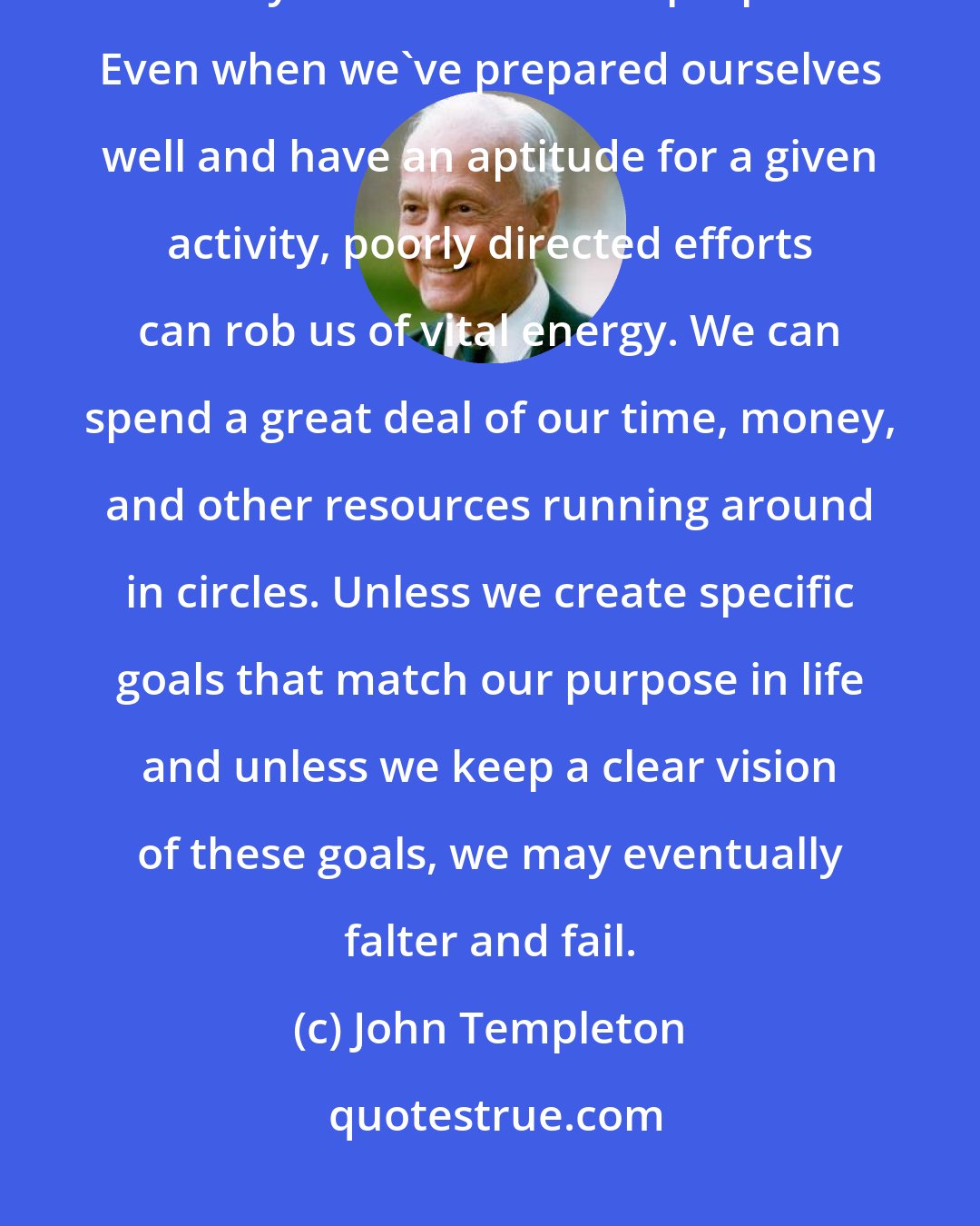 John Templeton: When we have no goal, or when our vision of the goal is obscured, we may lose our sense of purpose. Even when we've prepared ourselves well and have an aptitude for a given activity, poorly directed efforts can rob us of vital energy. We can spend a great deal of our time, money, and other resources running around in circles. Unless we create specific goals that match our purpose in life and unless we keep a clear vision of these goals, we may eventually falter and fail.