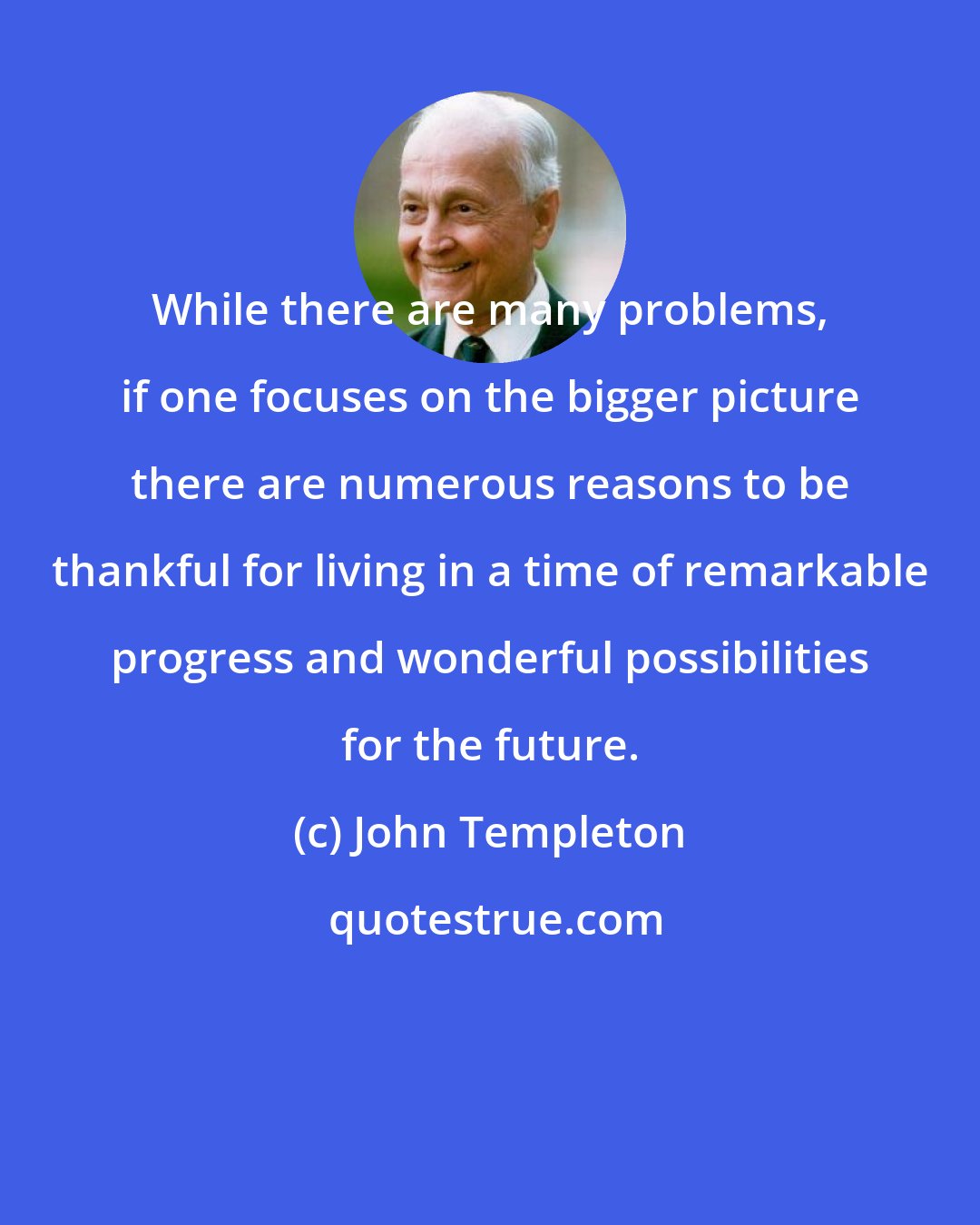 John Templeton: While there are many problems, if one focuses on the bigger picture there are numerous reasons to be thankful for living in a time of remarkable progress and wonderful possibilities for the future.