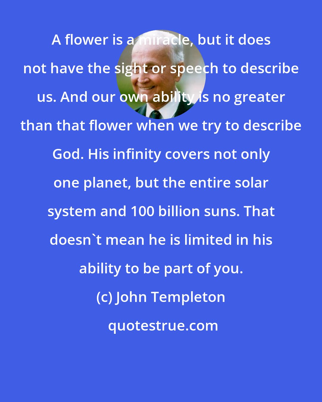 John Templeton: A flower is a miracle, but it does not have the sight or speech to describe us. And our own ability is no greater than that flower when we try to describe God. His infinity covers not only one planet, but the entire solar system and 100 billion suns. That doesn't mean he is limited in his ability to be part of you.