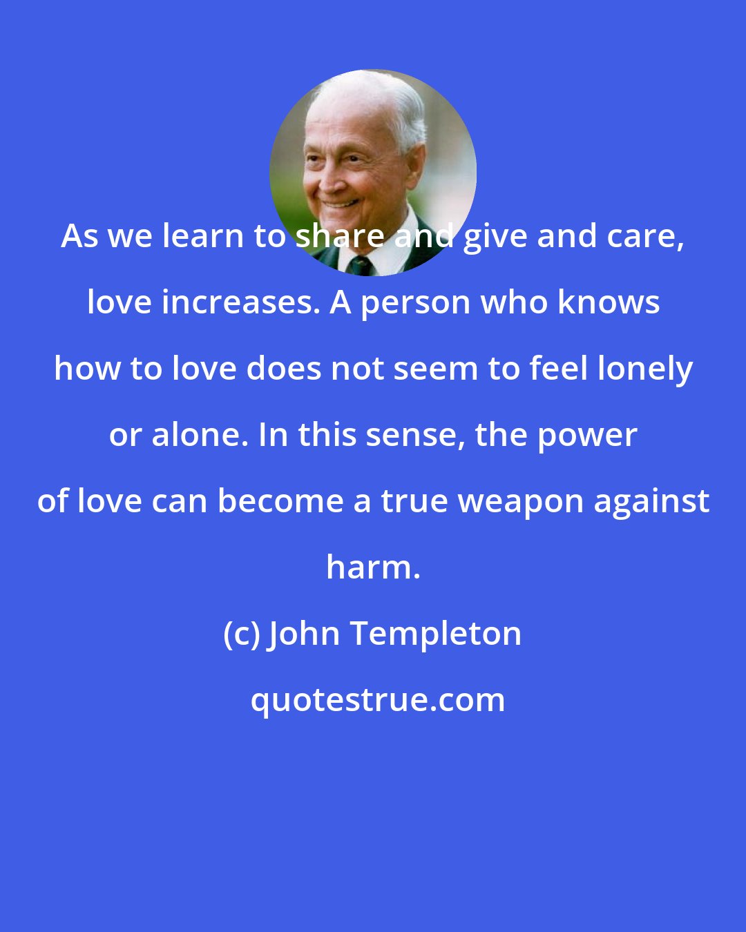 John Templeton: As we learn to share and give and care, love increases. A person who knows how to love does not seem to feel lonely or alone. In this sense, the power of love can become a true weapon against harm.