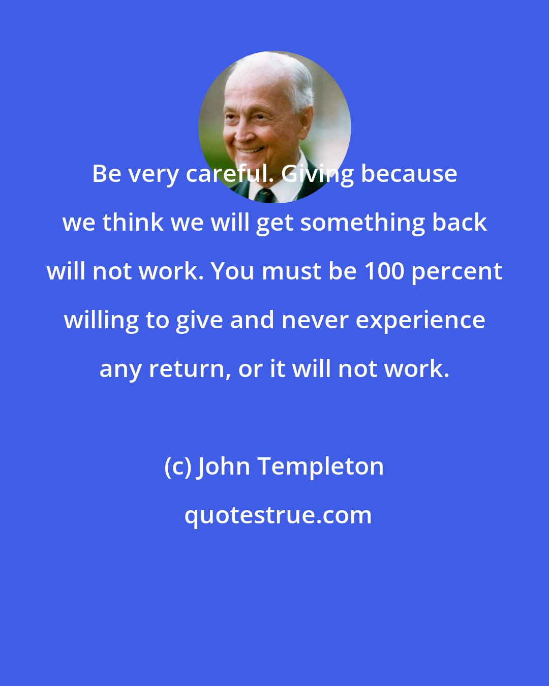 John Templeton: Be very careful. Giving because we think we will get something back will not work. You must be 100 percent willing to give and never experience any return, or it will not work.