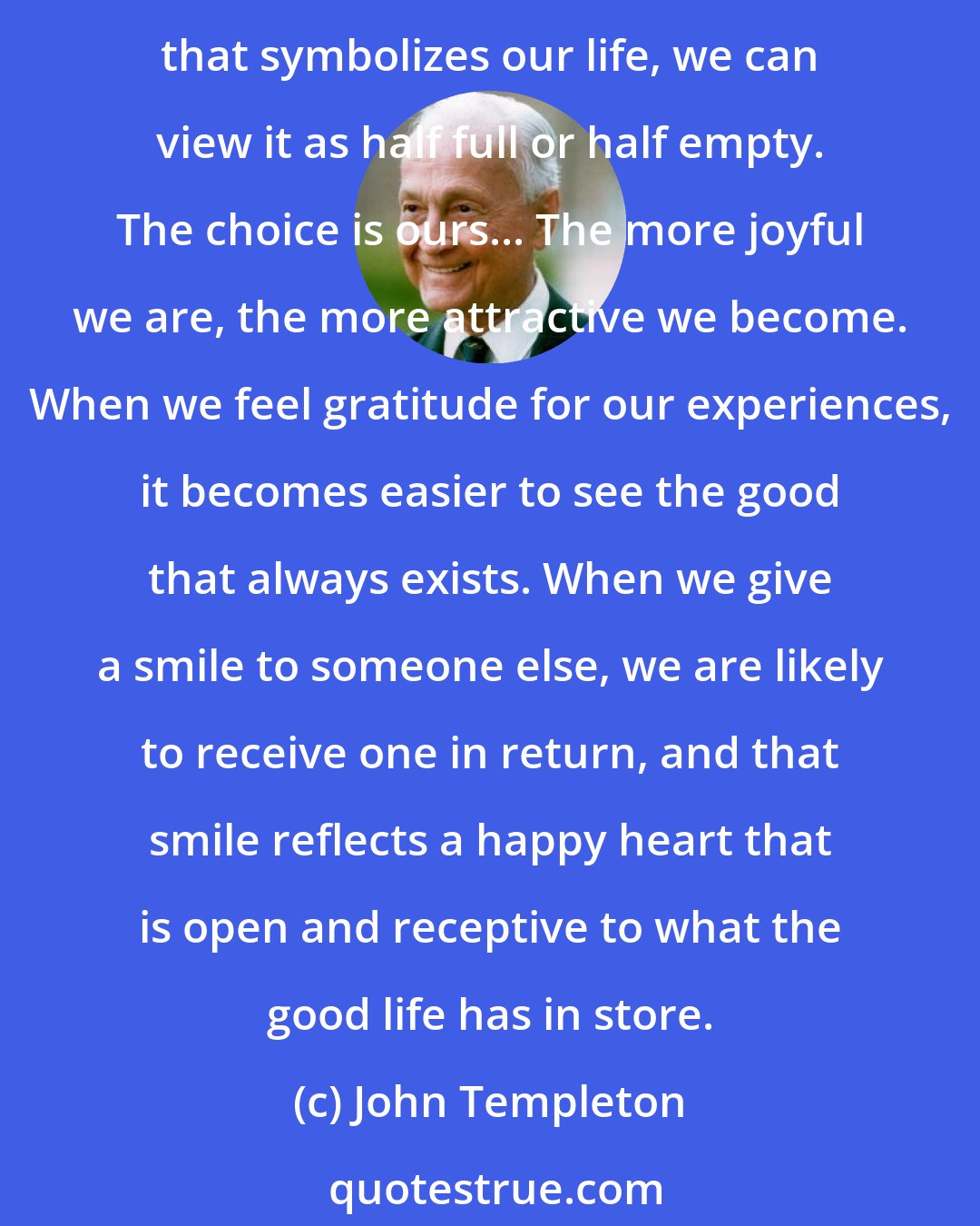 John Templeton: Counting our blessings can transform melancholy into cheerful mass; laughter and joy are expressions of praise and thanksgiving for life's glories. When looking at the glass that symbolizes our life, we can view it as half full or half empty. The choice is ours... The more joyful we are, the more attractive we become. When we feel gratitude for our experiences, it becomes easier to see the good that always exists. When we give a smile to someone else, we are likely to receive one in return, and that smile reflects a happy heart that is open and receptive to what the good life has in store.