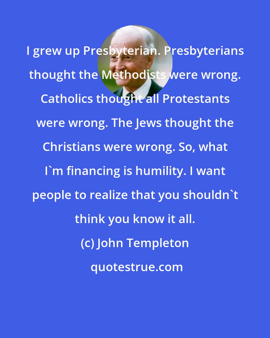 John Templeton: I grew up Presbyterian. Presbyterians thought the Methodists were wrong. Catholics thought all Protestants were wrong. The Jews thought the Christians were wrong. So, what I'm financing is humility. I want people to realize that you shouldn't think you know it all.