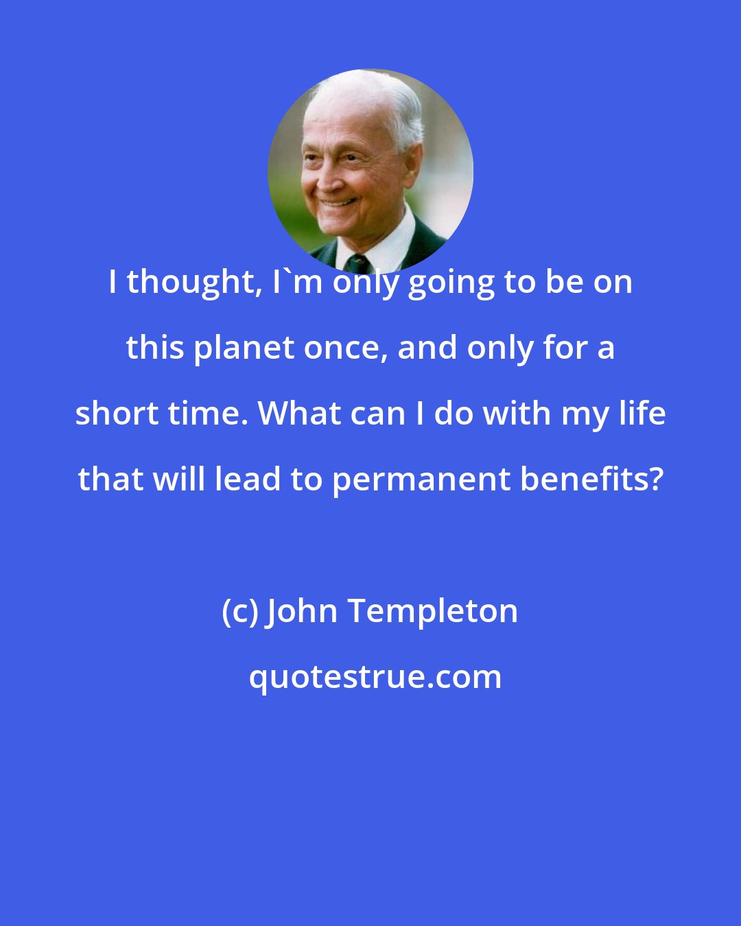 John Templeton: I thought, I'm only going to be on this planet once, and only for a short time. What can I do with my life that will lead to permanent benefits?