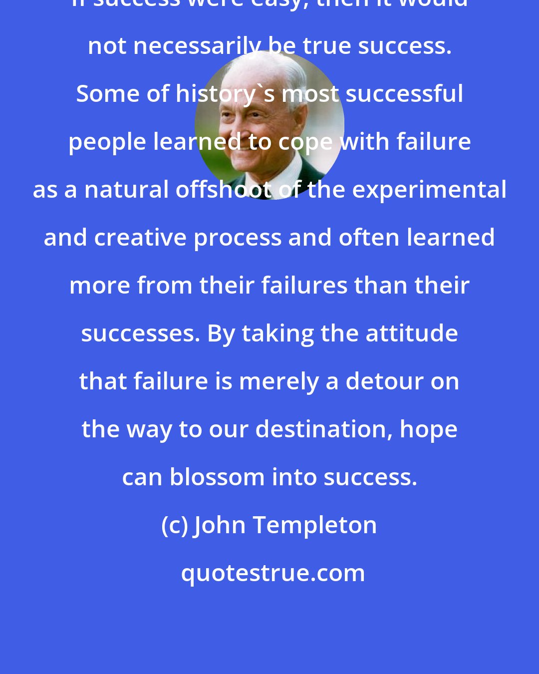 John Templeton: If success were easy, then it would not necessarily be true success. Some of history's most successful people learned to cope with failure as a natural offshoot of the experimental and creative process and often learned more from their failures than their successes. By taking the attitude that failure is merely a detour on the way to our destination, hope can blossom into success.