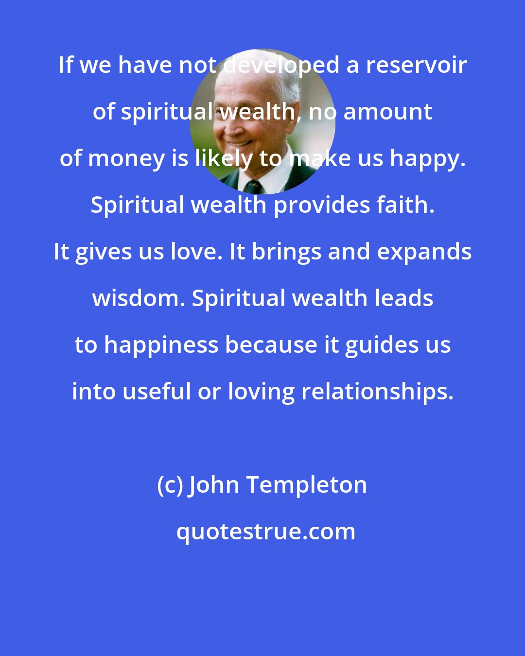 John Templeton: If we have not developed a reservoir of spiritual wealth, no amount of money is likely to make us happy. Spiritual wealth provides faith. It gives us love. It brings and expands wisdom. Spiritual wealth leads to happiness because it guides us into useful or loving relationships.