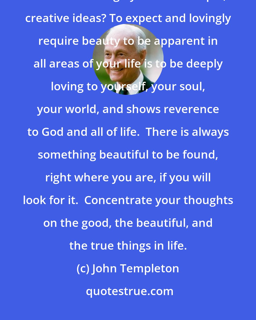 John Templeton: Is your life beautiful? Do you live in surroundings that you have made beautiful through your own unique, creative ideas? To expect and lovingly require beauty to be apparent in all areas of your life is to be deeply loving to yourself, your soul, your world, and shows reverence to God and all of life.  There is always something beautiful to be found, right where you are, if you will look for it.  Concentrate your thoughts on the good, the beautiful, and the true things in life.