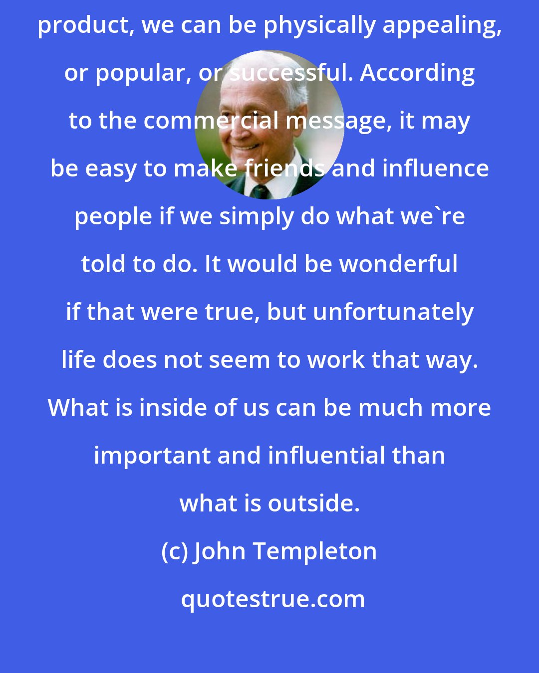 John Templeton: Many media commercials encourage us to believe that if we buy a certain product, we can be physically appealing, or popular, or successful. According to the commercial message, it may be easy to make friends and influence people if we simply do what we're told to do. It would be wonderful if that were true, but unfortunately life does not seem to work that way. What is inside of us can be much more important and influential than what is outside.