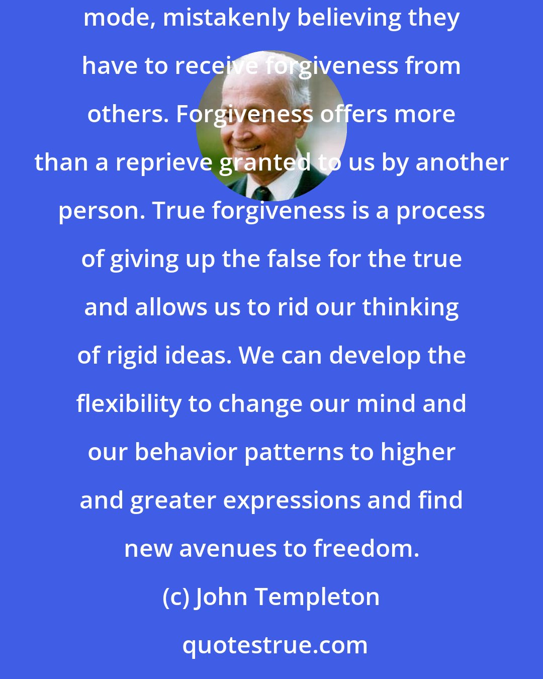 John Templeton: Many of us understand giving, but some of us may still be confused about the meaning of forgiveness. Some people may go through life in a groveling mode, mistakenly believing they have to receive forgiveness from others. Forgiveness offers more than a reprieve granted to us by another person. True forgiveness is a process of giving up the false for the true and allows us to rid our thinking of rigid ideas. We can develop the flexibility to change our mind and our behavior patterns to higher and greater expressions and find new avenues to freedom.