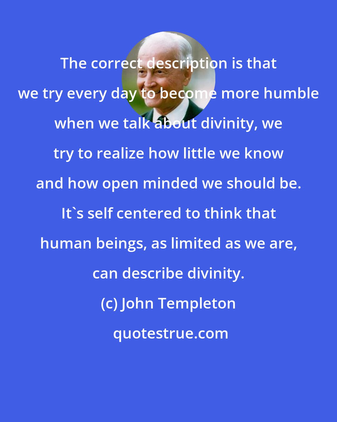 John Templeton: The correct description is that we try every day to become more humble when we talk about divinity, we try to realize how little we know and how open minded we should be. It's self centered to think that human beings, as limited as we are, can describe divinity.