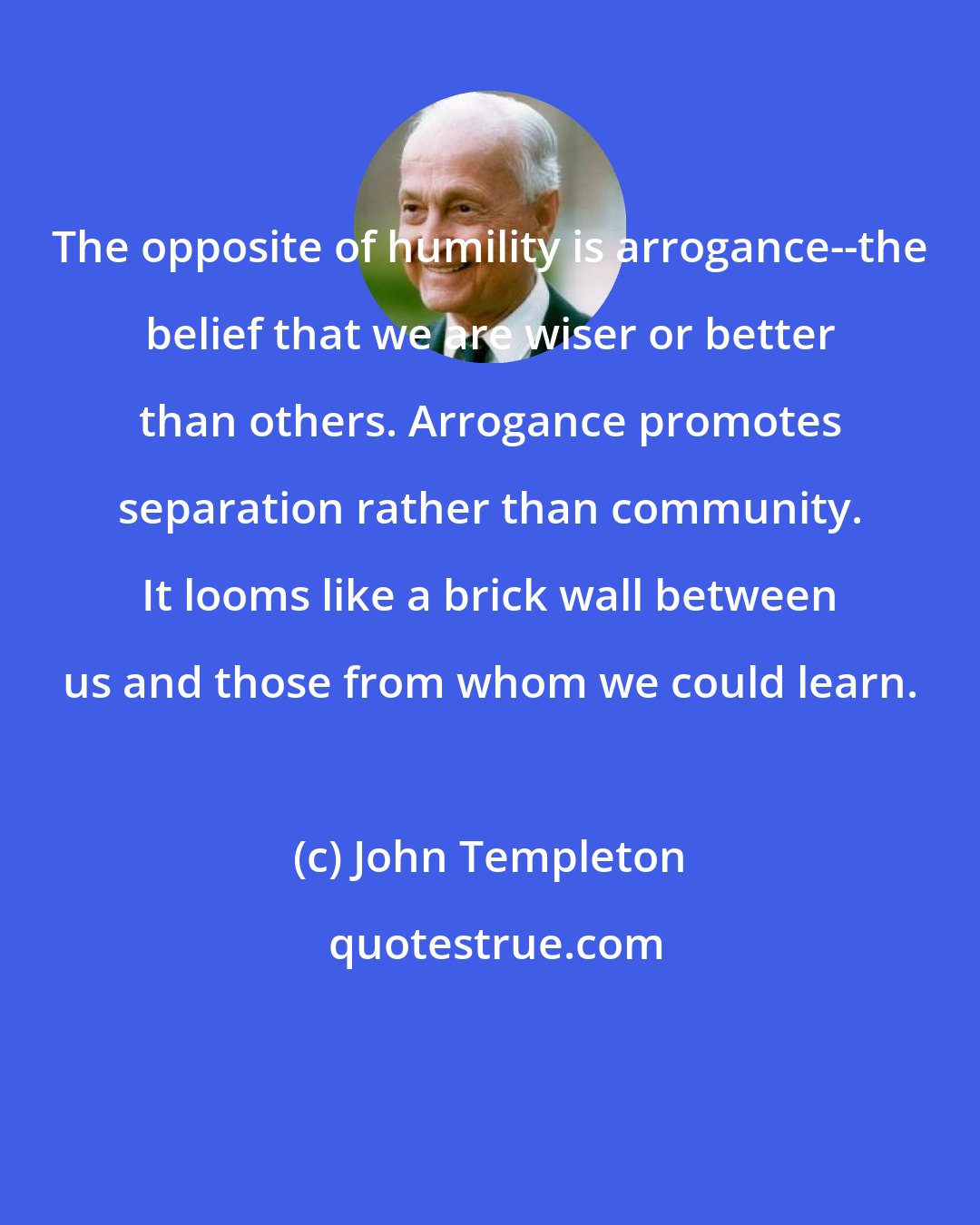 John Templeton: The opposite of humility is arrogance--the belief that we are wiser or better than others. Arrogance promotes separation rather than community. It looms like a brick wall between us and those from whom we could learn.