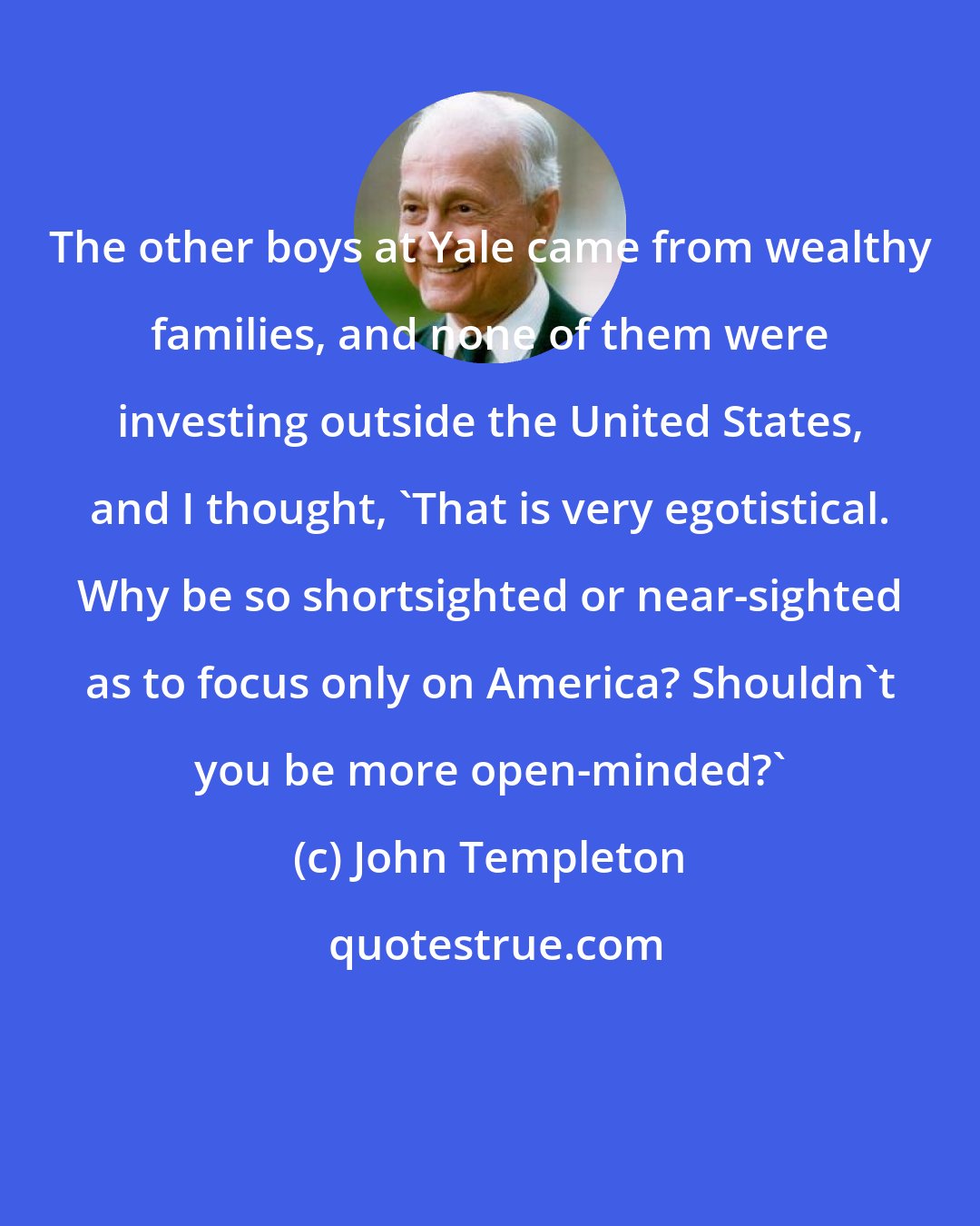 John Templeton: The other boys at Yale came from wealthy families, and none of them were investing outside the United States, and I thought, 'That is very egotistical. Why be so shortsighted or near-sighted as to focus only on America? Shouldn't you be more open-minded?'