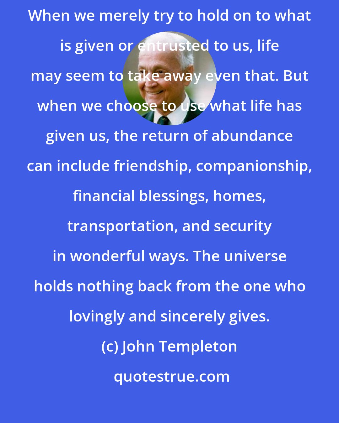 John Templeton: The parable of the talents is a good analogy of what happens when we give. When we merely try to hold on to what is given or entrusted to us, life may seem to take away even that. But when we choose to use what life has given us, the return of abundance can include friendship, companionship, financial blessings, homes, transportation, and security in wonderful ways. The universe holds nothing back from the one who lovingly and sincerely gives.