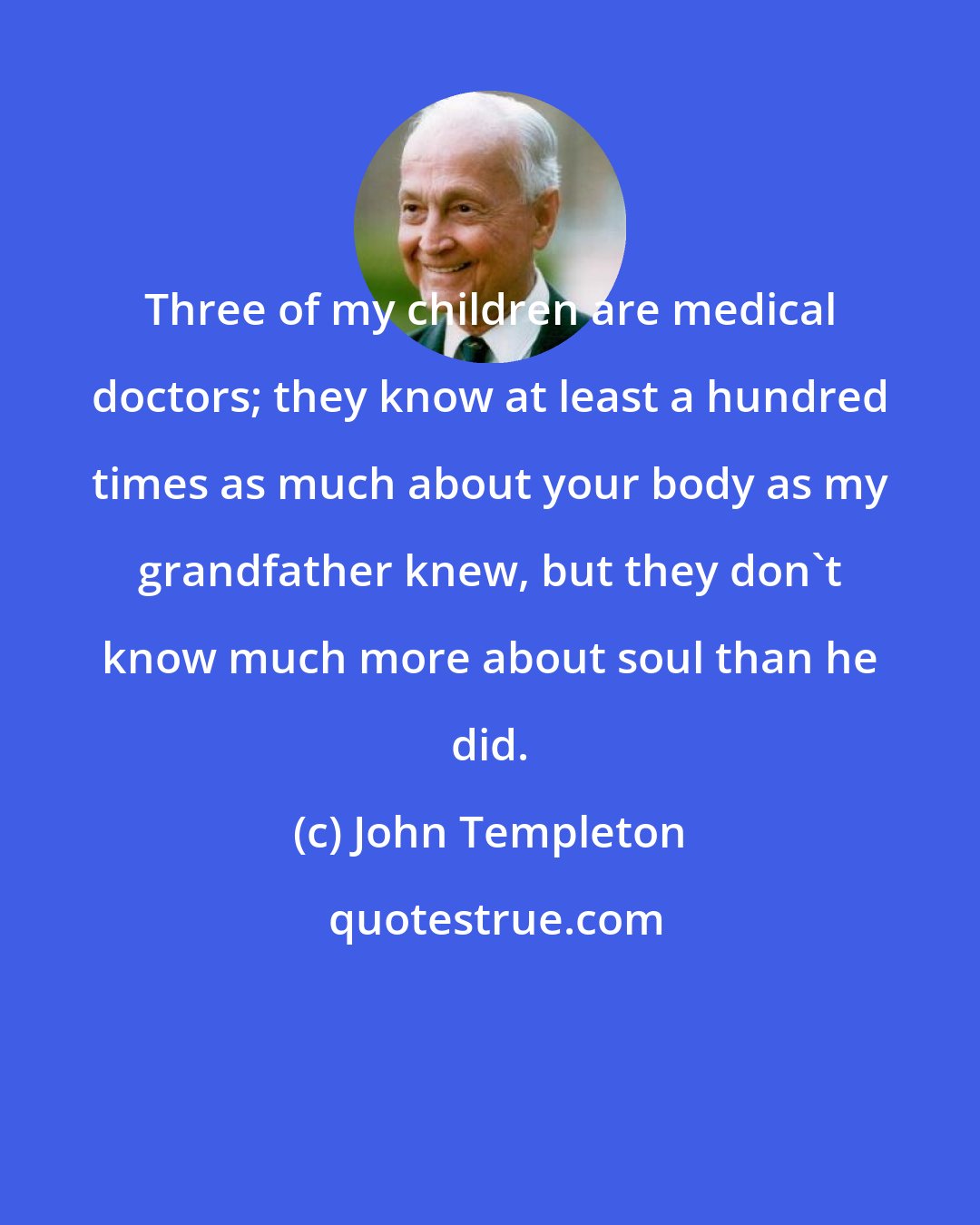 John Templeton: Three of my children are medical doctors; they know at least a hundred times as much about your body as my grandfather knew, but they don't know much more about soul than he did.