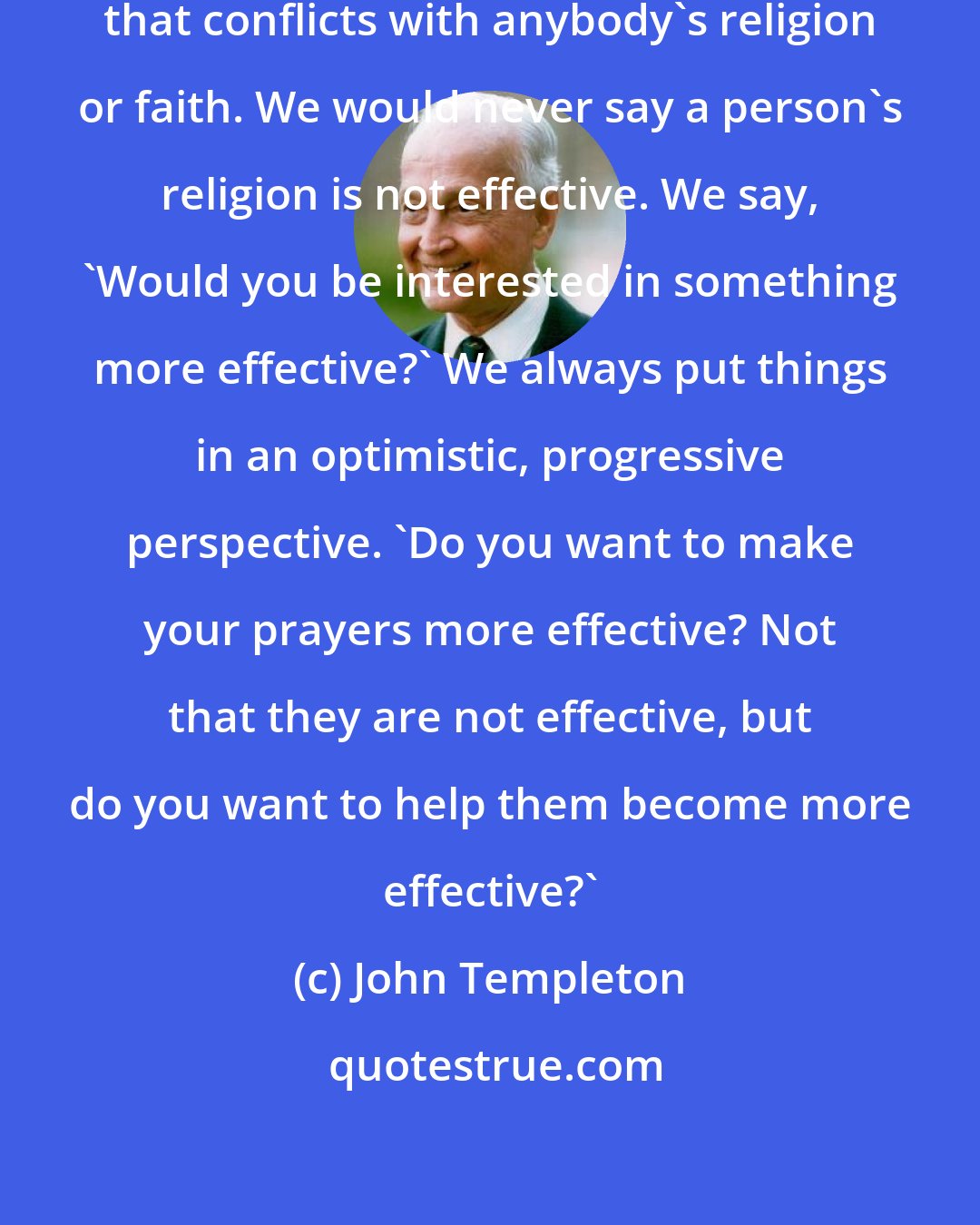 John Templeton: We hope that there will be nothing that conflicts with anybody's religion or faith. We would never say a person's religion is not effective. We say, 'Would you be interested in something more effective?' We always put things in an optimistic, progressive perspective. 'Do you want to make your prayers more effective? Not that they are not effective, but do you want to help them become more effective?'