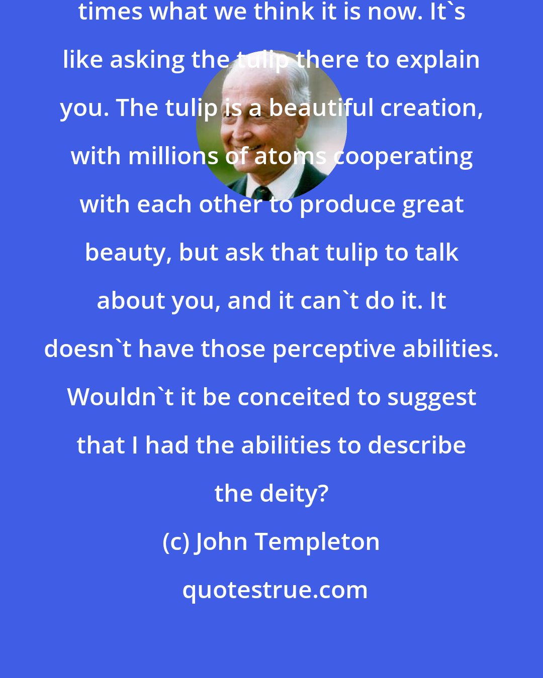 John Templeton: We may find the Divine to be 3,000 times what we think it is now. It's like asking the tulip there to explain you. The tulip is a beautiful creation, with millions of atoms cooperating with each other to produce great beauty, but ask that tulip to talk about you, and it can't do it. It doesn't have those perceptive abilities. Wouldn't it be conceited to suggest that I had the abilities to describe the deity?