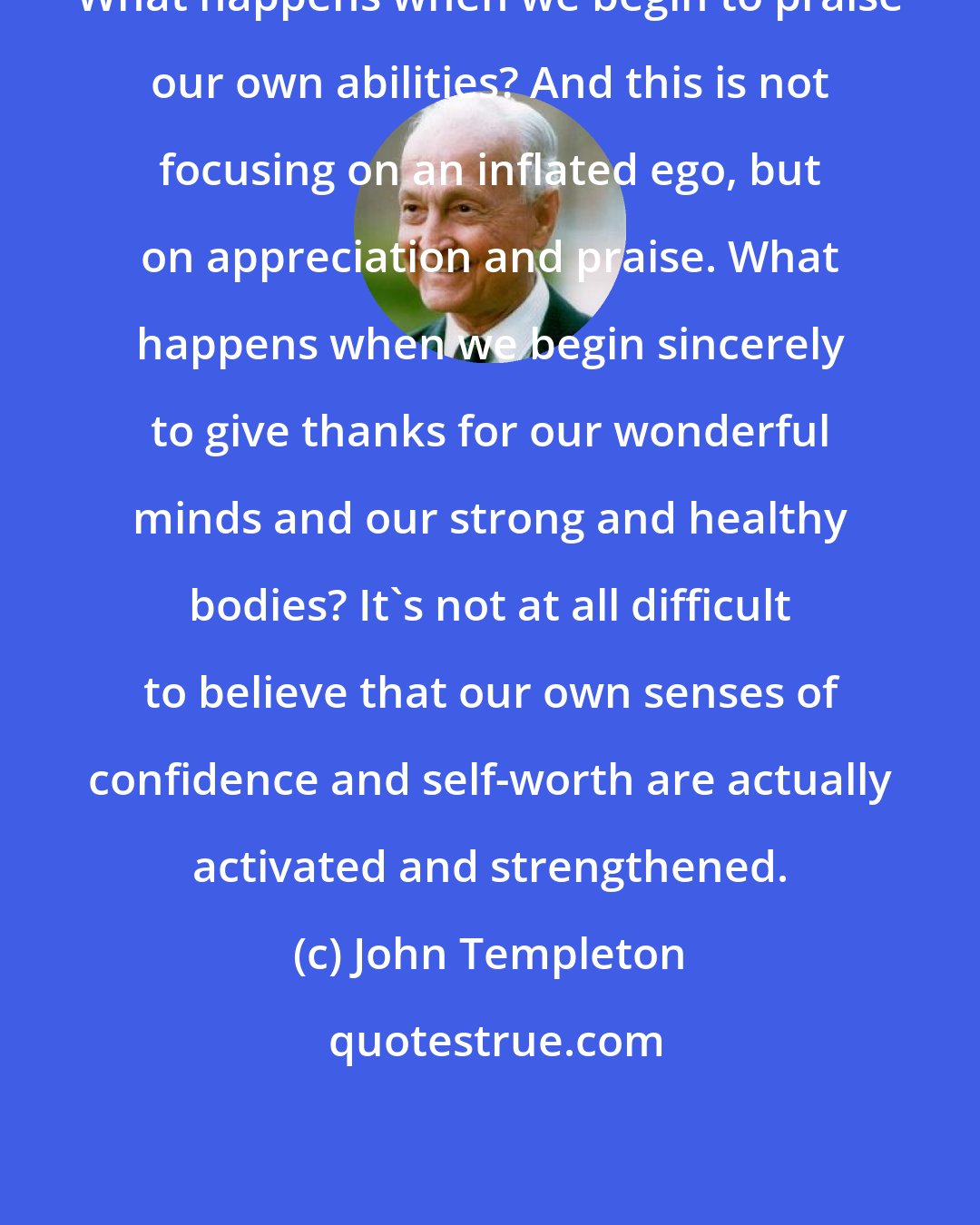 John Templeton: What happens when we begin to praise our own abilities? And this is not focusing on an inflated ego, but on appreciation and praise. What happens when we begin sincerely to give thanks for our wonderful minds and our strong and healthy bodies? It's not at all difficult to believe that our own senses of confidence and self-worth are actually activated and strengthened.