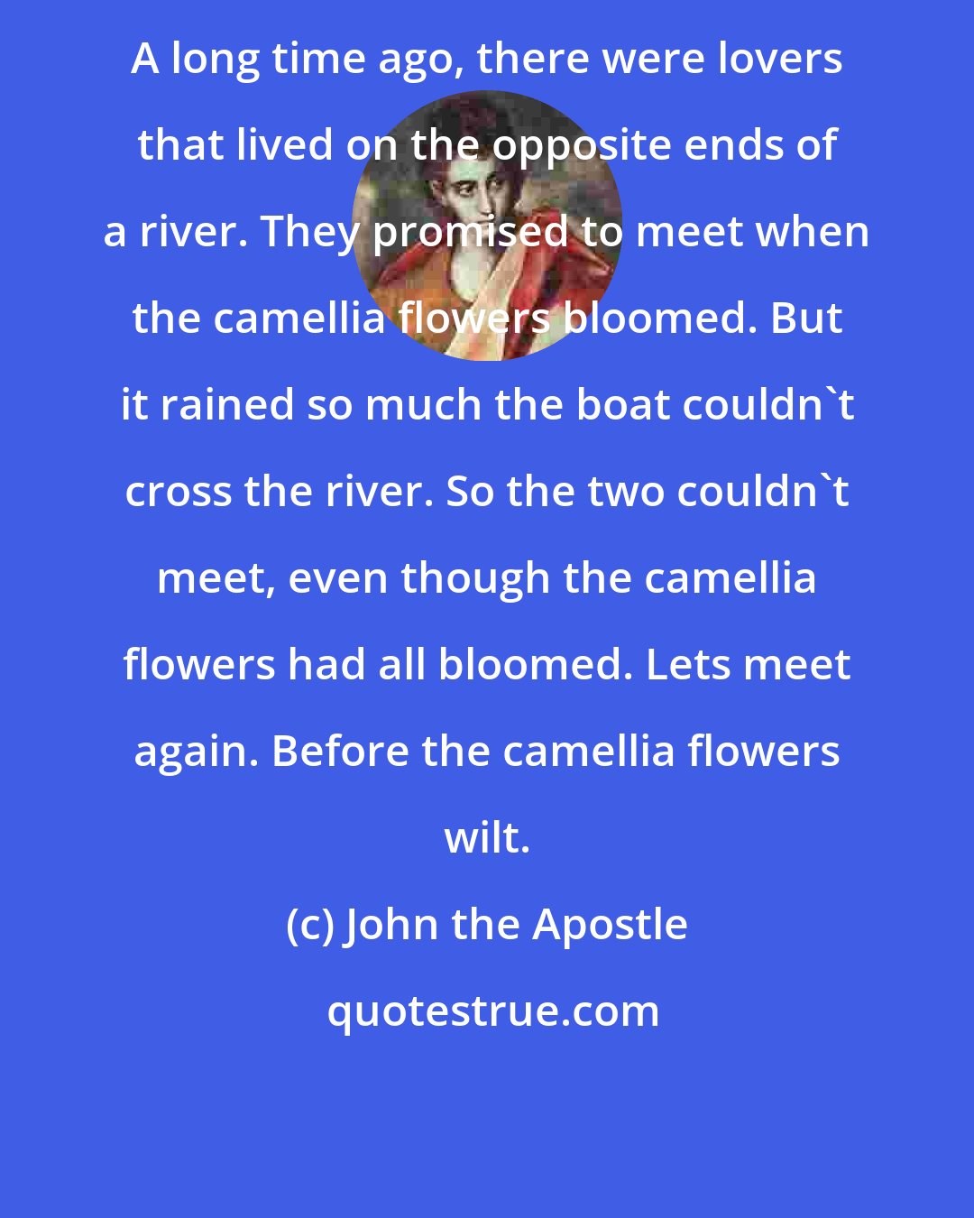 John the Apostle: A long time ago, there were lovers that lived on the opposite ends of a river. They promised to meet when the camellia flowers bloomed. But it rained so much the boat couldn't cross the river. So the two couldn't meet, even though the camellia flowers had all bloomed. Lets meet again. Before the camellia flowers wilt.