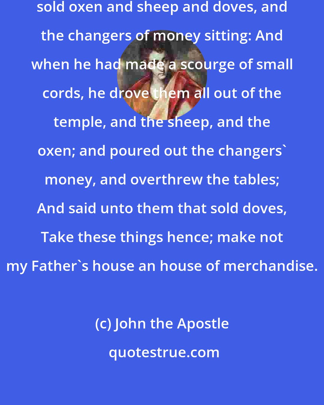 John the Apostle: And found in the temple those that sold oxen and sheep and doves, and the changers of money sitting: And when he had made a scourge of small cords, he drove them all out of the temple, and the sheep, and the oxen; and poured out the changers' money, and overthrew the tables; And said unto them that sold doves, Take these things hence; make not my Father's house an house of merchandise.