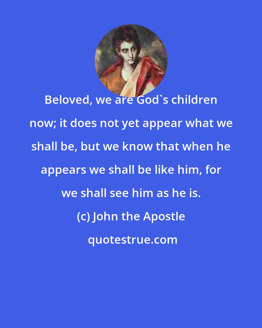 John the Apostle: Beloved, we are God's children now; it does not yet appear what we shall be, but we know that when he appears we shall be like him, for we shall see him as he is.