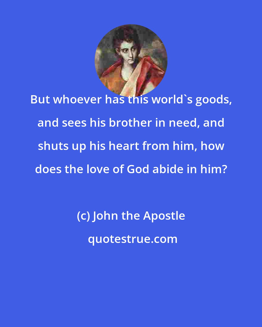 John the Apostle: But whoever has this world's goods, and sees his brother in need, and shuts up his heart from him, how does the love of God abide in him?