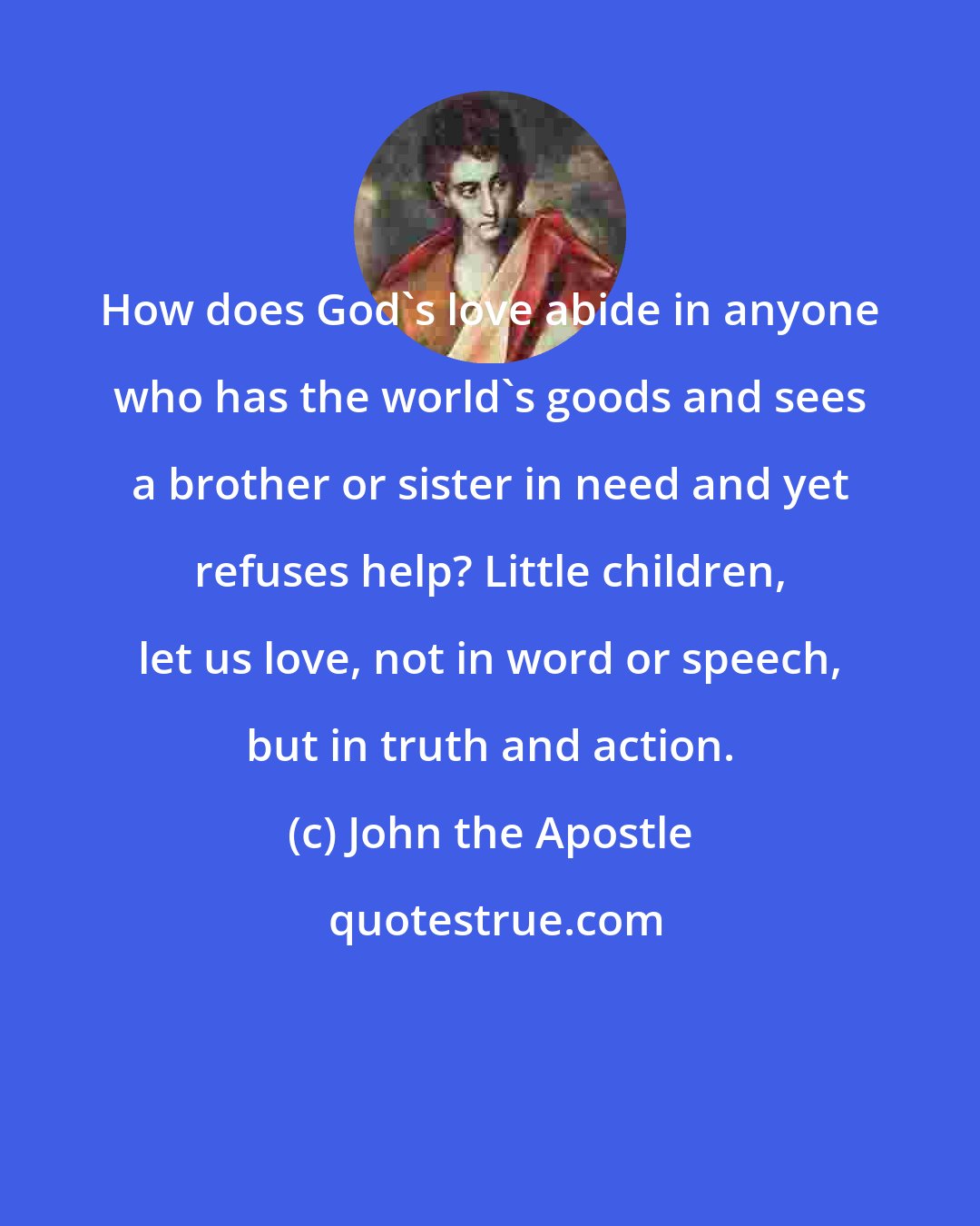 John the Apostle: How does God's love abide in anyone who has the world's goods and sees a brother or sister in need and yet refuses help? Little children, let us love, not in word or speech, but in truth and action.