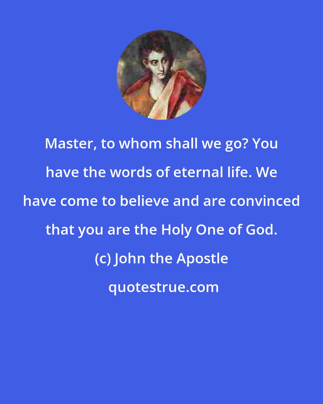 John the Apostle: Master, to whom shall we go? You have the words of eternal life. We have come to believe and are convinced that you are the Holy One of God.