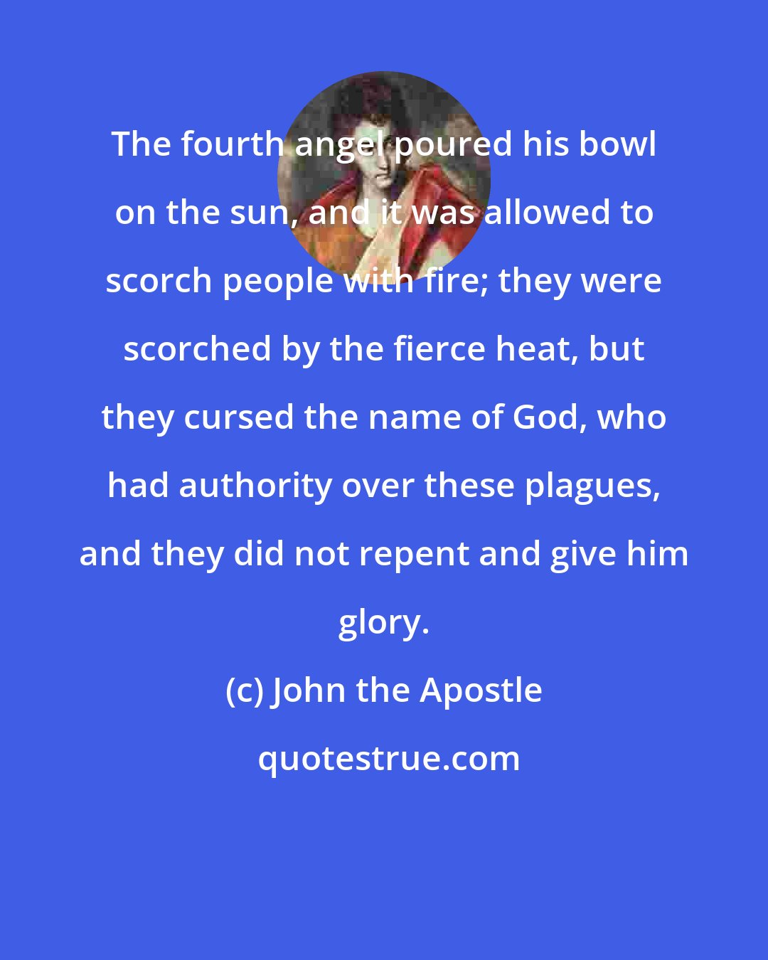 John the Apostle: The fourth angel poured his bowl on the sun, and it was allowed to scorch people with fire; they were scorched by the fierce heat, but they cursed the name of God, who had authority over these plagues, and they did not repent and give him glory.