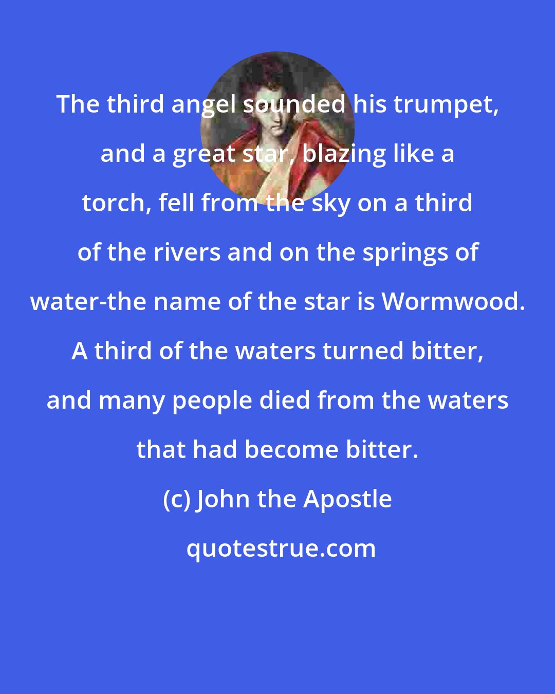 John the Apostle: The third angel sounded his trumpet, and a great star, blazing like a torch, fell from the sky on a third of the rivers and on the springs of water-the name of the star is Wormwood. A third of the waters turned bitter, and many people died from the waters that had become bitter.