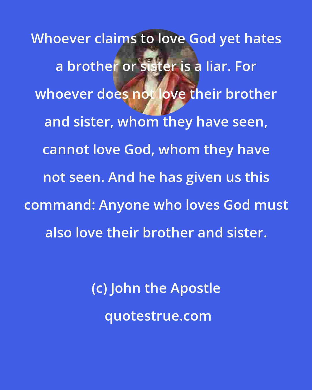 John the Apostle: Whoever claims to love God yet hates a brother or sister is a liar. For whoever does not love their brother and sister, whom they have seen, cannot love God, whom they have not seen. And he has given us this command: Anyone who loves God must also love their brother and sister.