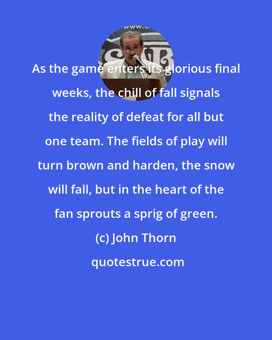 John Thorn: As the game enters its glorious final weeks, the chill of fall signals the reality of defeat for all but one team. The fields of play will turn brown and harden, the snow will fall, but in the heart of the fan sprouts a sprig of green.