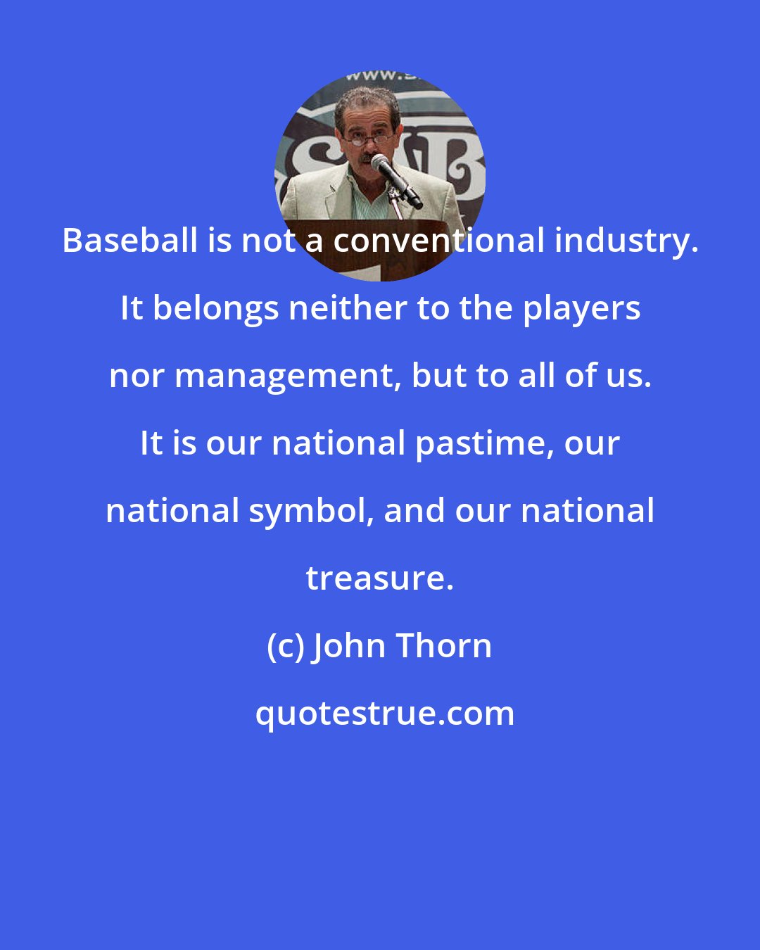 John Thorn: Baseball is not a conventional industry. It belongs neither to the players nor management, but to all of us. It is our national pastime, our national symbol, and our national treasure.