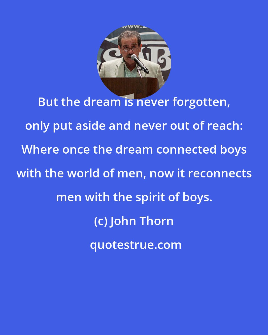 John Thorn: But the dream is never forgotten, only put aside and never out of reach: Where once the dream connected boys with the world of men, now it reconnects men with the spirit of boys.