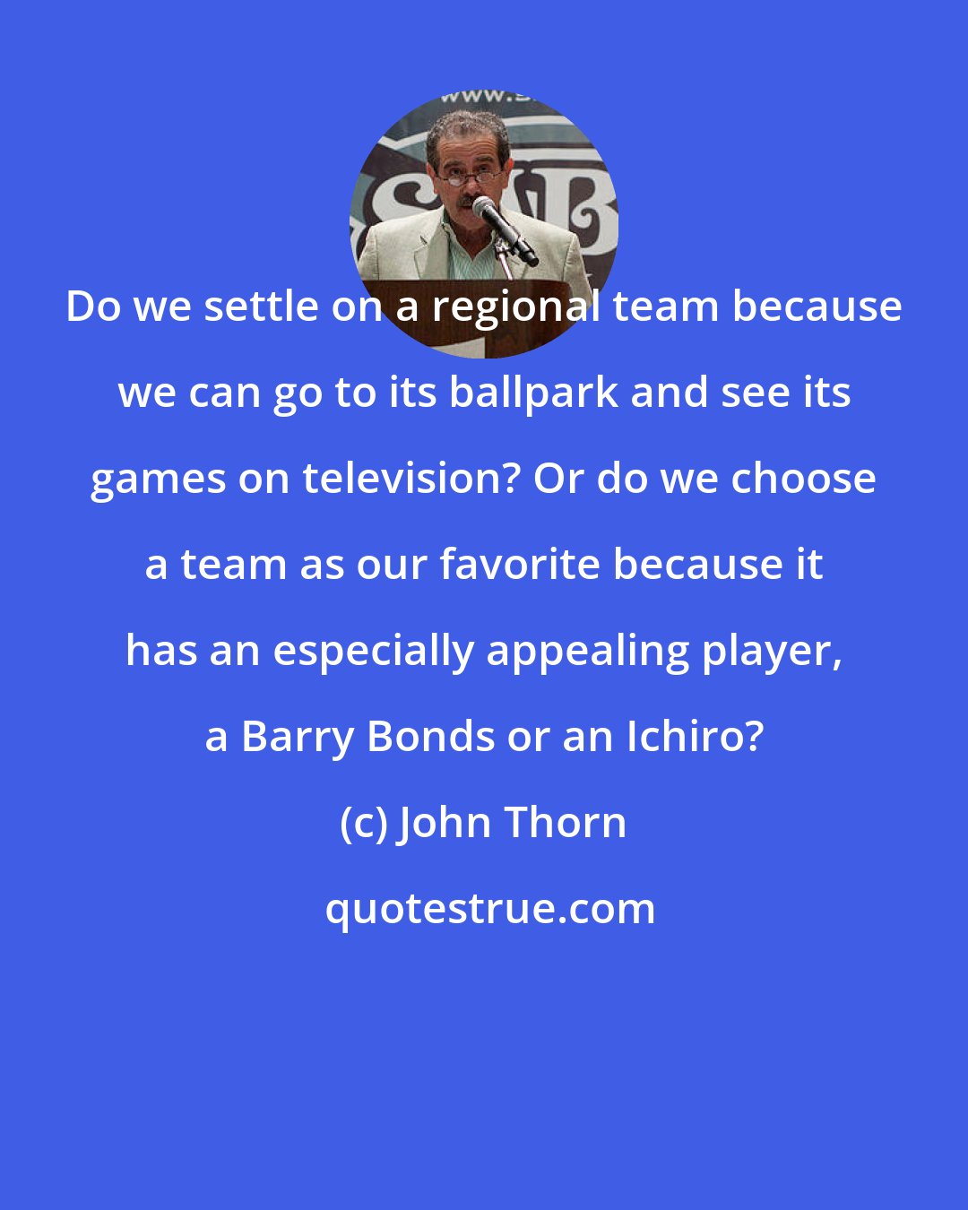 John Thorn: Do we settle on a regional team because we can go to its ballpark and see its games on television? Or do we choose a team as our favorite because it has an especially appealing player, a Barry Bonds or an Ichiro?