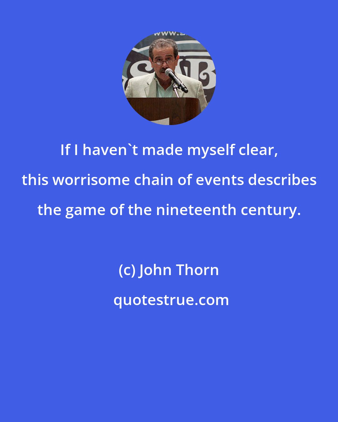 John Thorn: If I haven't made myself clear, this worrisome chain of events describes the game of the nineteenth century.